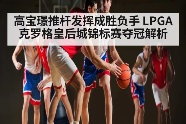 高宝璟推杆发挥成胜负手 LPGA克罗格皇后城锦标赛夺冠解析